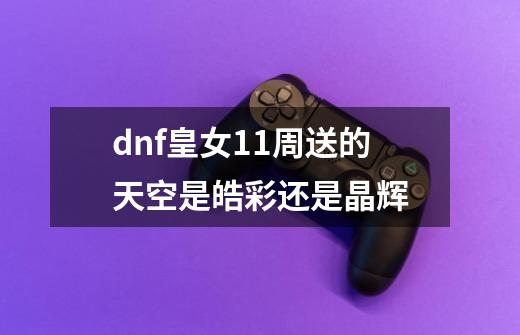 dnf皇女11周送的天空是皓彩还是晶辉-第1张-游戏信息-龙启网