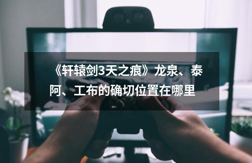 《轩辕剑3天之痕》龙泉、泰阿、工布的确切位置在哪里-第1张-游戏信息-龙启网