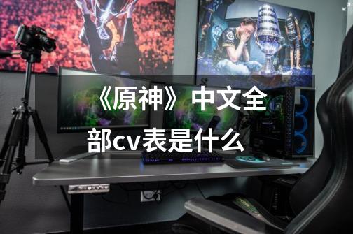 《原神》中文全部cv表是什么-第1张-游戏信息-龙启网