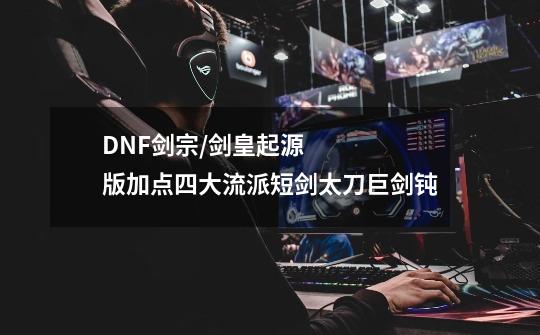DNF剑宗/剑皇起源版加点四大流派短剑太刀巨剑钝-第1张-游戏信息-龙启网