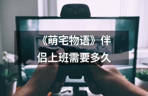 《萌宅物语》伴侣上班需要多久-第1张-游戏信息-龙启网
