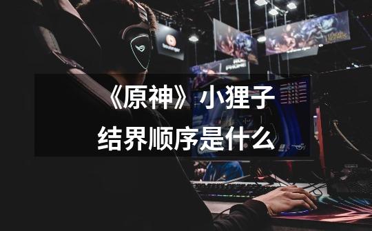 《原神》小狸子结界顺序是什么-第1张-游戏信息-龙启网