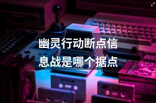 幽灵行动断点信息战是哪个据点-第1张-游戏信息-龙启网