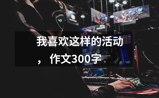 我喜欢这样的活动, 作文300字-第1张-游戏信息-龙启网