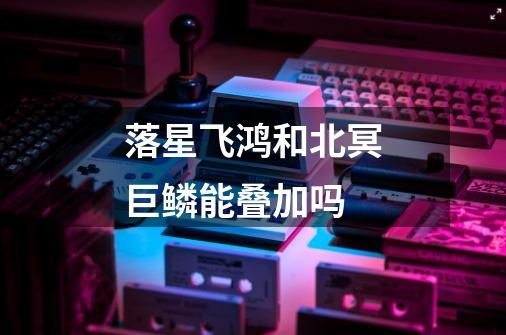落星飞鸿和北冥巨鳞能叠加吗-第1张-游戏信息-龙启网