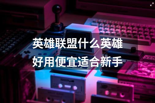 英雄联盟什么英雄好用便宜适合新手-第1张-游戏信息-龙启网