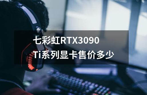 七彩虹RTX3090Ti系列显卡售价多少-第1张-游戏信息-龙启网