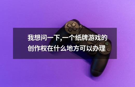 我想问一下,一个纸牌游戏的创作权在什么地方可以办理-第1张-游戏信息-龙启网