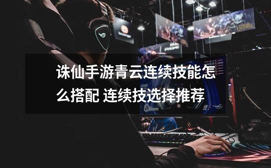 诛仙手游青云连续技能怎么搭配 连续技选择推荐-第1张-游戏信息-龙启网
