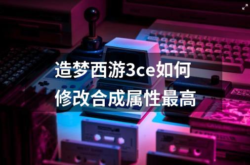 造梦西游3ce如何修改合成属性最高-第1张-游戏信息-龙启网