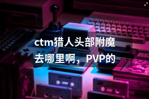 ctm猎人头部附魔去哪里啊,PVP的-第1张-游戏信息-龙启网