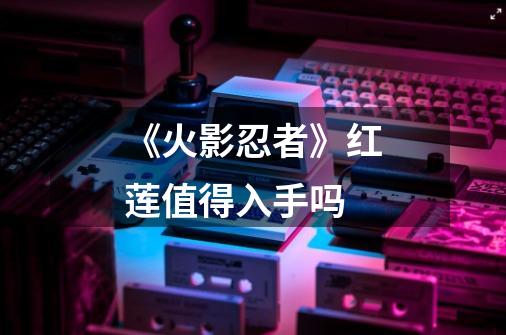 《火影忍者》红莲值得入手吗-第1张-游戏信息-龙启网