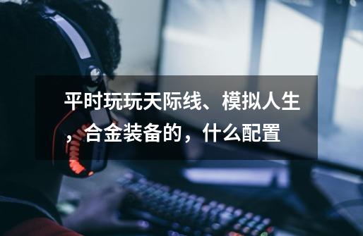 平时玩玩天际线、模拟人生，合金装备的，什么配置-第1张-游戏信息-龙启网