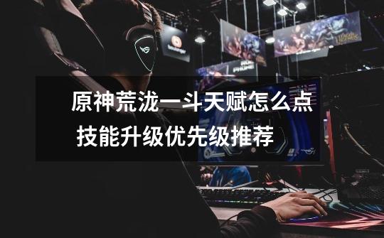 原神荒泷一斗天赋怎么点 技能升级优先级推荐-第1张-游戏信息-龙启网