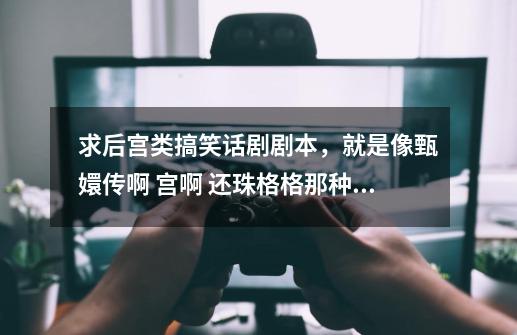 求后宫类搞笑话剧剧本,就是像甄嬛传啊 宫啊 还珠格格那种后宫类的,没有剧本给个故事梗概也行-第1张-游戏信息-龙启网