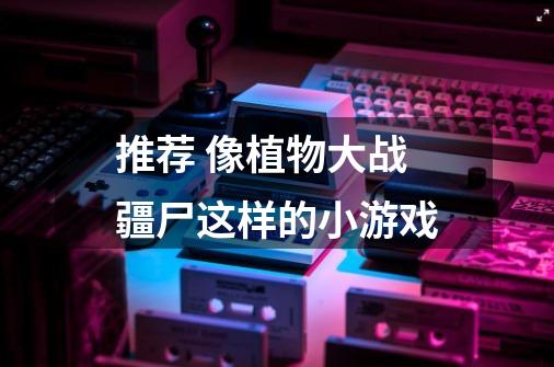 推荐 像植物大战疆尸这样的小游戏-第1张-游戏信息-龙启网