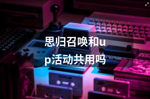 思归召唤和up活动共用吗-第1张-游戏信息-龙启网