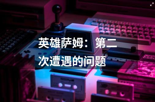 英雄萨姆：第二次遭遇的问题-第1张-游戏信息-龙启网