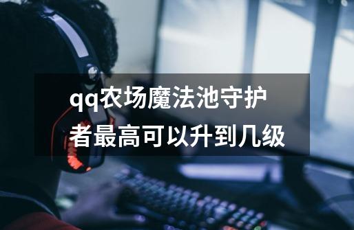 qq农场魔法池守护者最高可以升到几级-第1张-游戏信息-龙启网