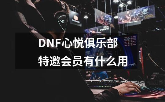 DNF心悦俱乐部特邀会员有什么用-第1张-游戏信息-龙启网