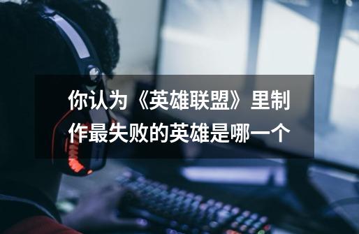 你认为《英雄联盟》里制作最失败的英雄是哪一个-第1张-游戏信息-龙启网