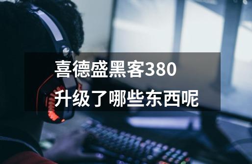 喜德盛黑客380升级了哪些东西呢-第1张-游戏信息-龙启网