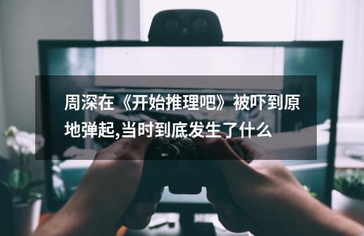 周深在《开始推理吧》被吓到原地弹起,当时到底发生了什么-第1张-游戏信息-龙启网