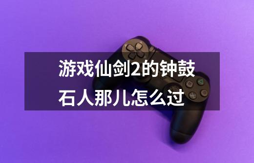 游戏仙剑2的钟鼓石人那儿怎么过-第1张-游戏信息-龙启网