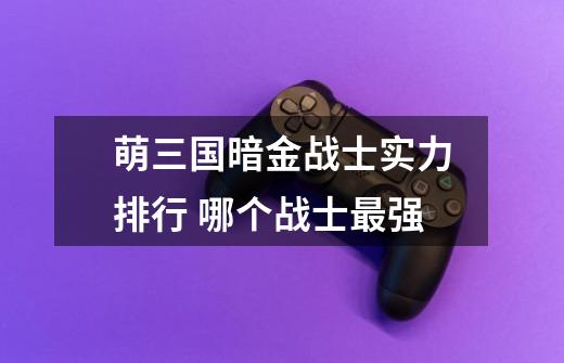 萌三国暗金战士实力排行 哪个战士最强-第1张-游戏信息-龙启网
