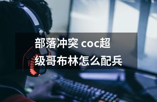 部落冲突 coc超级哥布林怎么配兵-第1张-游戏信息-龙启网