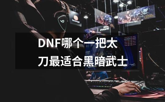DNF哪个一把太刀最适合黑暗武士-第1张-游戏信息-龙启网