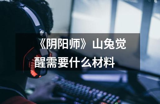 《阴阳师》山兔觉醒需要什么材料-第1张-游戏信息-龙启网