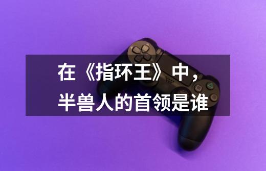 在《指环王》中，半兽人的首领是谁-第1张-游戏信息-龙启网
