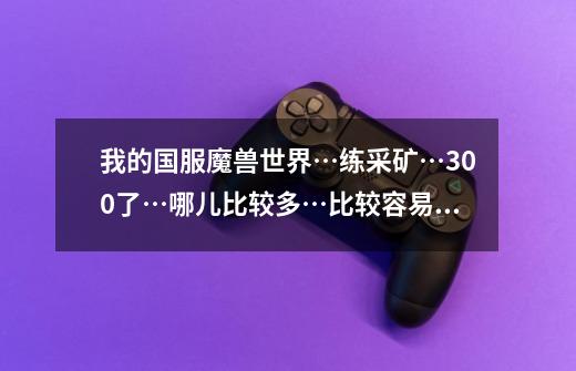 我的国服魔兽世界…练采矿…300了…哪儿比较多…比较容易练…还有具体-第1张-游戏信息-龙启网