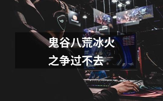 鬼谷八荒冰火之争过不去-第1张-游戏信息-龙启网