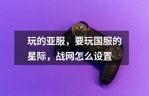 玩的亚服,要玩国服的星际,战网怎么设置-第1张-游戏信息-龙启网