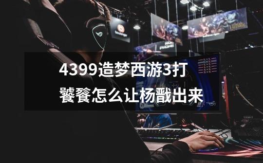 4399造梦西游3打饕餮怎么让杨戬出来-第1张-游戏信息-龙启网