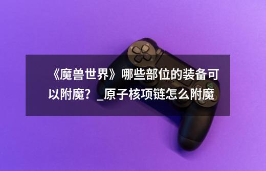 《魔兽世界》哪些部位的装备可以附魔?_原子核项链怎么附魔-第1张-游戏信息-龙启网