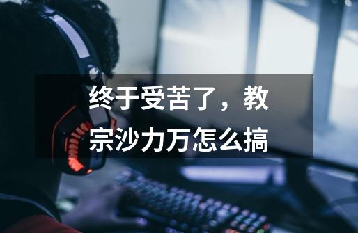 终于受苦了，教宗沙力万怎么搞-第1张-游戏信息-龙启网