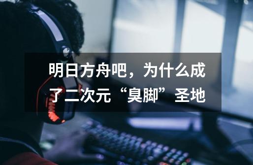 明日方舟吧,为什么成了二次元“臭脚”圣地-第1张-游戏信息-龙启网