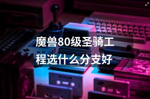 魔兽80级圣骑工程选什么分支好-第1张-游戏信息-龙启网