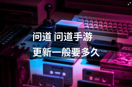 问道 问道手游更新一般要多久-第1张-游戏信息-龙启网