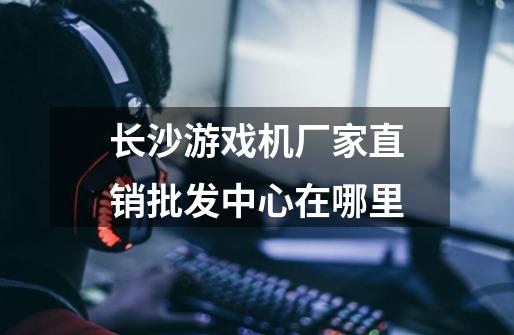 长沙游戏机厂家直销批发中心在哪里-第1张-游戏信息-龙启网