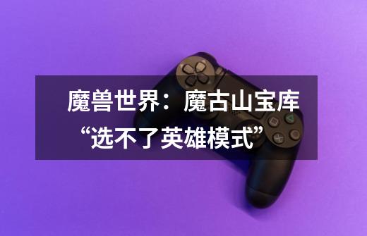 魔兽世界:魔古山宝库“选不了英雄模式”-第1张-游戏信息-龙启网