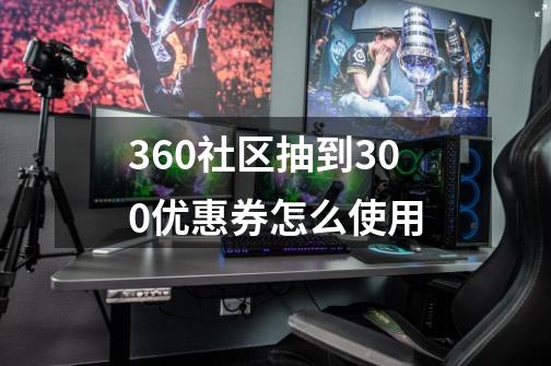 360社区抽到300优惠券怎么使用-第1张-游戏信息-龙启网