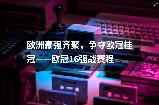 欧洲豪强齐聚,争夺欧冠桂冠——欧冠16强战赛程-第1张-游戏信息-龙启网