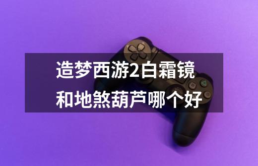 造梦西游2白霜镜和地煞葫芦哪个好-第1张-游戏信息-龙启网