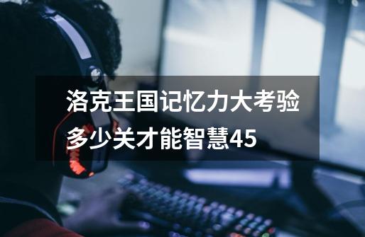 洛克王国记忆力大考验多少关才能智慧45-第1张-游戏信息-龙启网