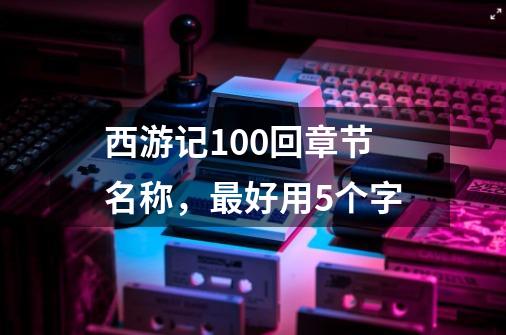 西游记100回章节名称,最好用5个字-第1张-游戏信息-龙启网