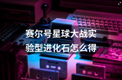 赛尔号星球大战实验型进化石怎么得-第1张-游戏信息-龙启网
